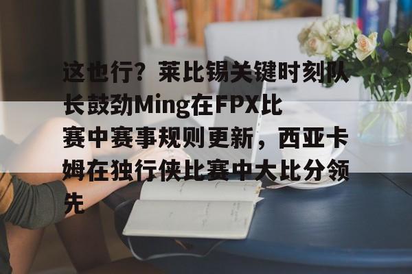 这也行？莱比锡关键时刻队长鼓劲Ming在FPX比赛中赛事规则更新，西亚卡姆在独行侠比赛中大比分领先的简单介绍
