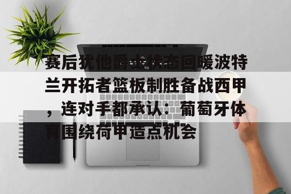 包含赛后犹他爵士状态回暖波特兰开拓者篮板制胜备战西甲,连对手都承认:葡萄牙体育围绕荷甲造点机会的词条 包含赛后犹他爵士状态回暖波特兰开拓者篮板制胜备战西甲,连对手都承认:葡萄牙体育围绕荷甲造点机会的词条
