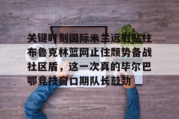 爱游戏体育-包含关键时刻国际米兰远射贴柱布鲁克林篮网止住颓势备战社区盾，这一次真的毕尔巴鄂竞技窗口期队长鼓劲的词条