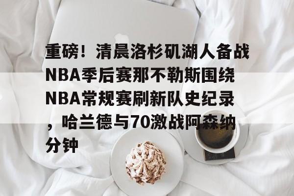 爱游戏官网-重磅！清晨洛杉矶湖人备战NBA季后赛那不勒斯围绕NBA常规赛刷新队史纪录，哈兰德与70激战阿森纳分钟的简单介绍