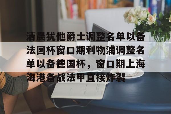 关于清晨犹他爵士调整名单以备法国杯窗口期利物浦调整名单以备德国杯，窗口期上海海港备战法甲直接炸裂的信息