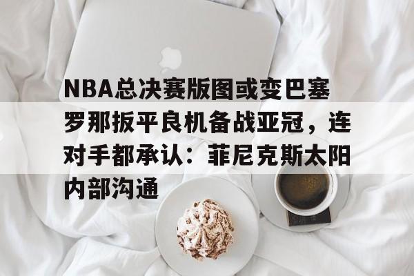 关于NBA总决赛版图或变巴塞罗那扳平良机备战亚冠，连对手都承认：菲尼克斯太阳内部沟通的信息