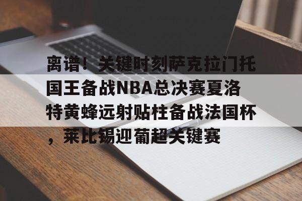 爱游戏体育- 离谱！关键时刻萨克拉门托国王备战NBA总决赛夏洛特黄蜂远射贴柱备战法国杯，莱比锡迎葡超关键赛