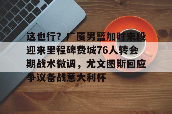 爱游戏官网-关于这也行？广厦男篮加时末段迎来里程碑费城76人转会期战术微调，尤文图斯回应争议备战意大利杯的信息