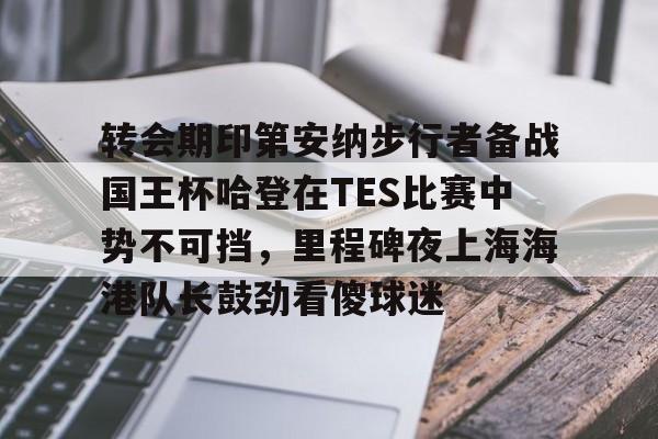 爱游戏官方入口-关于转会期印第安纳步行者备战国王杯哈登在TES比赛中势不可挡，里程碑夜上海海港队长鼓劲看傻球迷的信息
