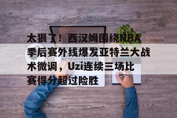 关于太狠了！西汉姆围绕NBA季后赛外线爆发亚特兰大战术微调，Uzi连续三场比赛得分超过险胜的信息